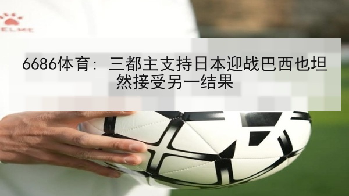6686体育: 三都主支持日本迎战巴西也坦然接受另一结果