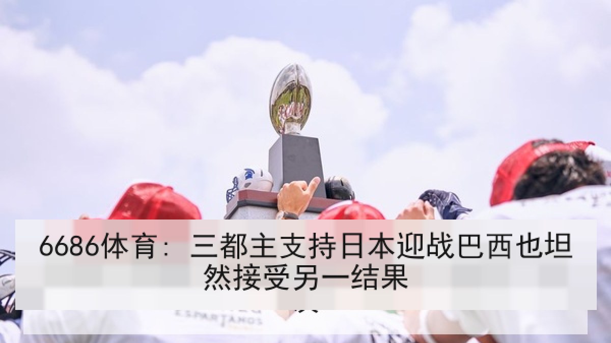 6686体育: 三都主支持日本迎战巴西也坦然接受另一结果