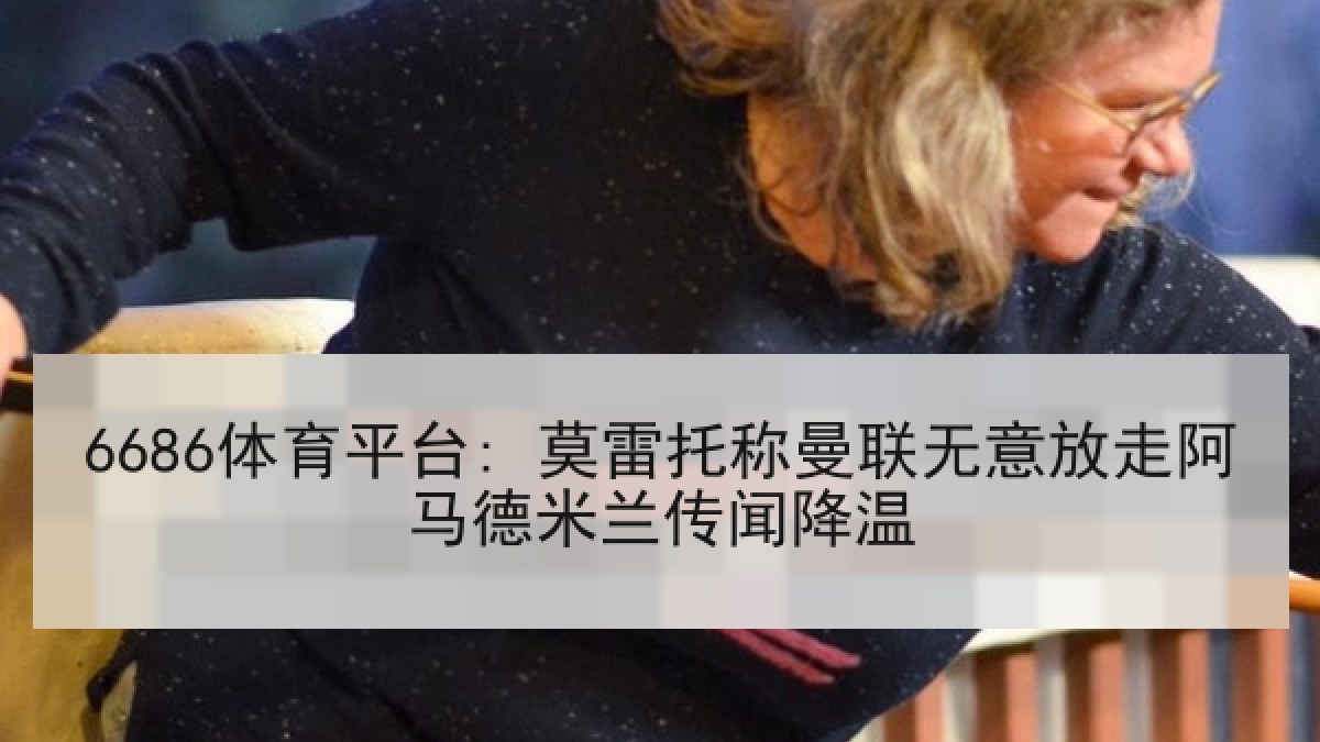 6686体育平台: 莫雷托称曼联无意放走阿马德米兰传闻降温