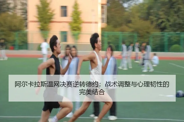 阿尔卡拉斯温网决赛逆转德约：战术调整与心理韧性的完美结合