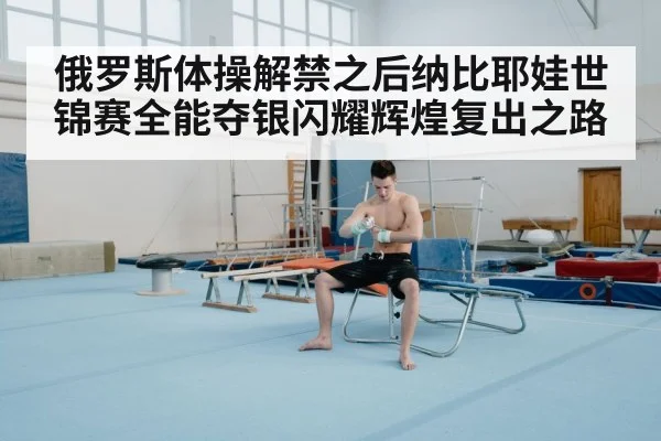 俄罗斯体操解禁之后纳比耶娃世锦赛全能夺银闪耀辉煌复出之路