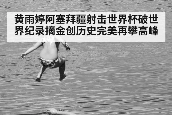 黄雨婷阿塞拜疆射击世界杯破世界纪录摘金创历史完美再攀高峰