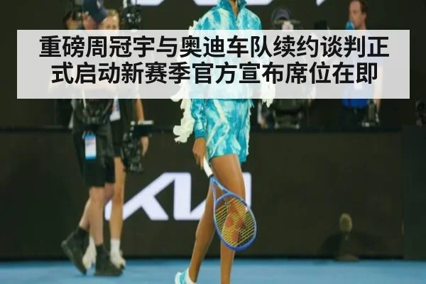 重磅周冠宇与奥迪车队续约谈判正式启动新赛季官方宣布席位在即